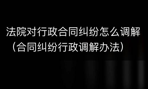 法院对行政合同纠纷怎么调解（合同纠纷行政调解办法）