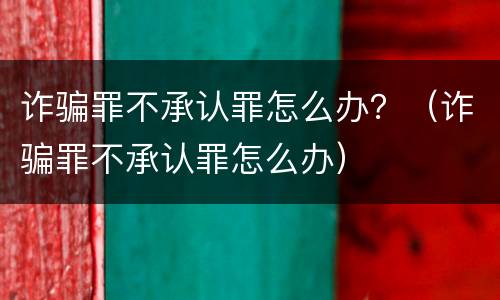 诈骗罪不承认罪怎么办？（诈骗罪不承认罪怎么办）