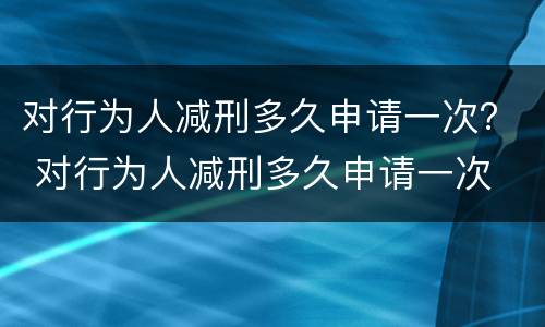对行为人减刑多久申请一次？ 对行为人减刑多久申请一次
