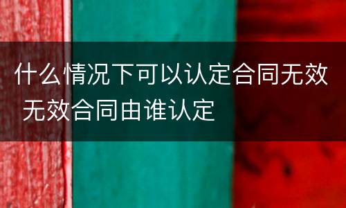 什么情况下可以认定合同无效 无效合同由谁认定
