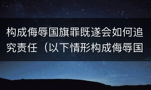 构成侮辱国旗罪既遂会如何追究责任（以下情形构成侮辱国旗罪）