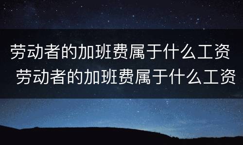 劳动者的加班费属于什么工资 劳动者的加班费属于什么工资类型