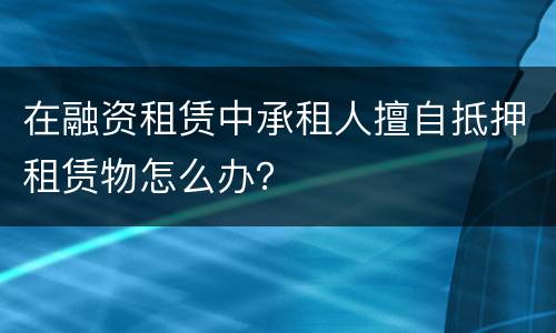 在融资租赁中承租人擅自抵押租赁物怎么办？