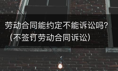 劳动合同能约定不能诉讼吗？（不签订劳动合同诉讼）