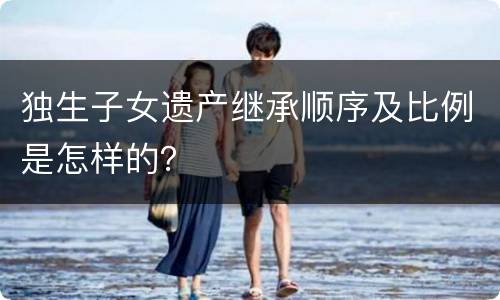 独生子女遗产继承顺序及比例是怎样的？