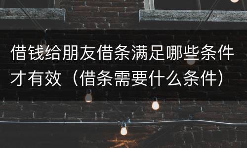 借钱给朋友借条满足哪些条件才有效（借条需要什么条件）