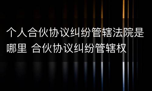 个人合伙协议纠纷管辖法院是哪里 合伙协议纠纷管辖权