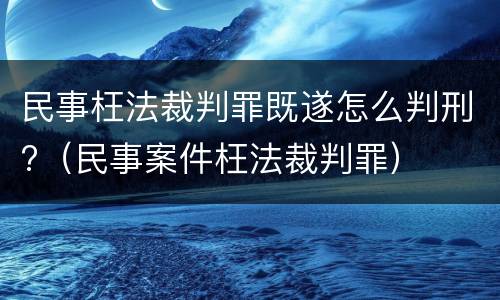民事枉法裁判罪既遂怎么判刑?（民事案件枉法裁判罪）