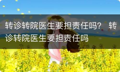 转诊转院医生要担责任吗？ 转诊转院医生要担责任吗