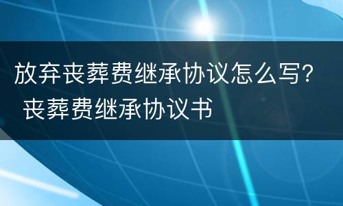放弃丧葬费继承协议怎么写？ 丧葬费继承协议书