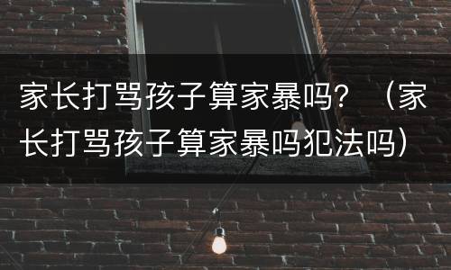 家长打骂孩子算家暴吗？（家长打骂孩子算家暴吗犯法吗）