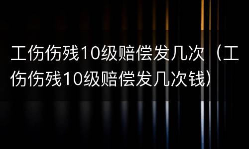 工伤伤残10级赔偿发几次（工伤伤残10级赔偿发几次钱）