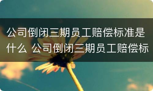 公司倒闭三期员工赔偿标准是什么 公司倒闭三期员工赔偿标准是什么样的