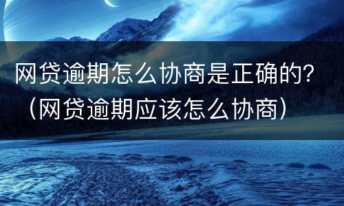 网贷逾期怎么协商是正确的？（网贷逾期应该怎么协商）