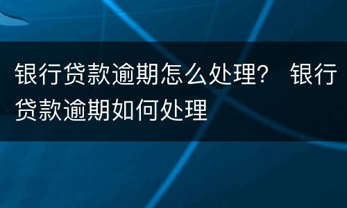 银行贷款逾期怎么处理？ 银行贷款逾期如何处理