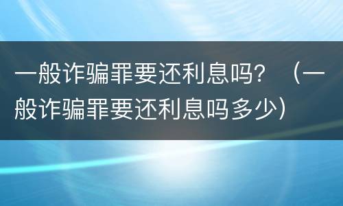 一般诈骗罪要还利息吗？（一般诈骗罪要还利息吗多少）
