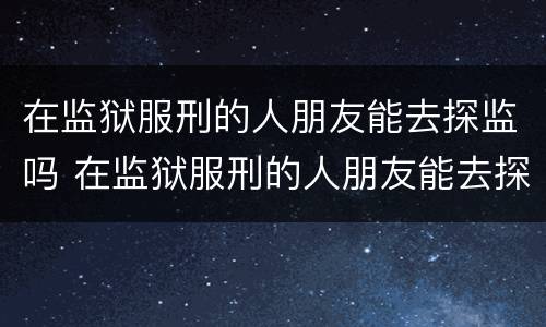 在监狱服刑的人朋友能去探监吗 在监狱服刑的人朋友能去探监吗怎么办