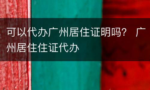 可以代办广州居住证明吗？ 广州居住住证代办