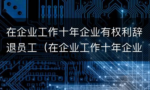 在企业工作十年企业有权利辞退员工（在企业工作十年企业有权利辞退员工嘛）
