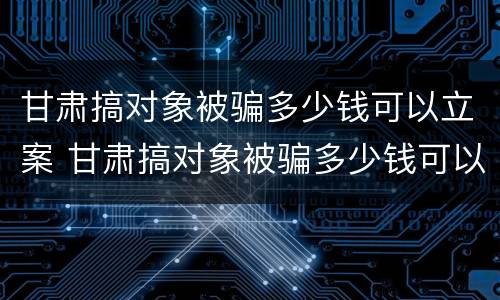 甘肃搞对象被骗多少钱可以立案 甘肃搞对象被骗多少钱可以立案了