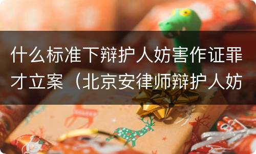 什么标准下辩护人妨害作证罪才立案（北京安律师辩护人妨害作证罪）