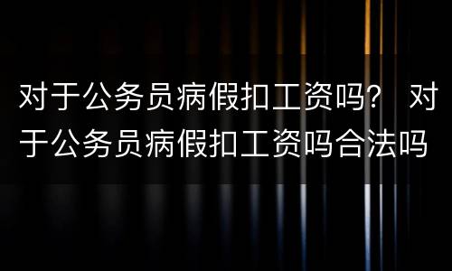 对于公务员病假扣工资吗？ 对于公务员病假扣工资吗合法吗