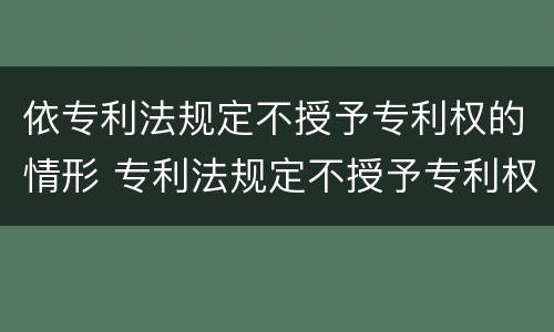 依专利法规定不授予专利权的情形 专利法规定不授予专利权的情形有哪些
