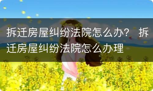 拆迁房屋纠纷法院怎么办？ 拆迁房屋纠纷法院怎么办理
