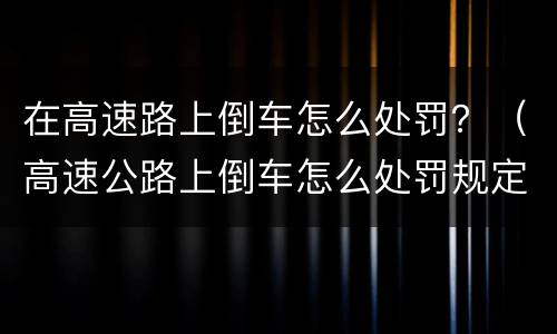 在高速路上倒车怎么处罚？（高速公路上倒车怎么处罚规定）