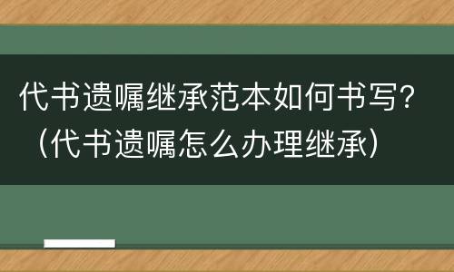 代书遗嘱继承范本如何书写？（代书遗嘱怎么办理继承）