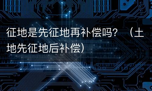 征地是先征地再补偿吗？（土地先征地后补偿）