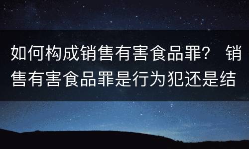 如何构成销售有害食品罪？ 销售有害食品罪是行为犯还是结果犯