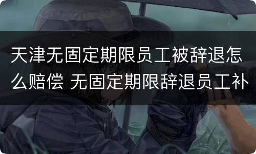 天津无固定期限员工被辞退怎么赔偿 无固定期限辞退员工补偿标准2020