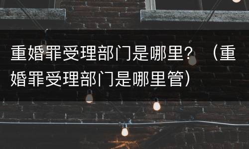 重婚罪受理部门是哪里？（重婚罪受理部门是哪里管）