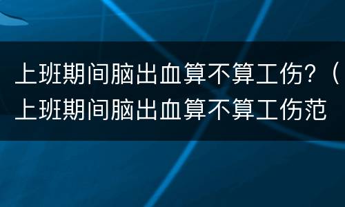 上班期间脑出血算不算工伤?（上班期间脑出血算不算工伤范围）