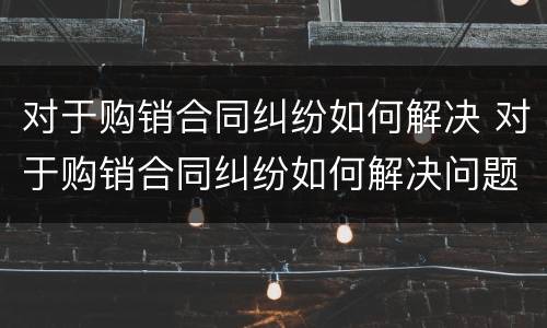 对于购销合同纠纷如何解决 对于购销合同纠纷如何解决问题