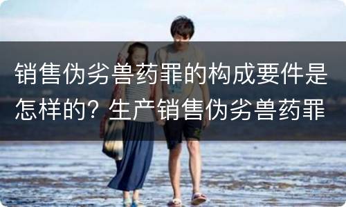 销售伪劣兽药罪的构成要件是怎样的? 生产销售伪劣兽药罪