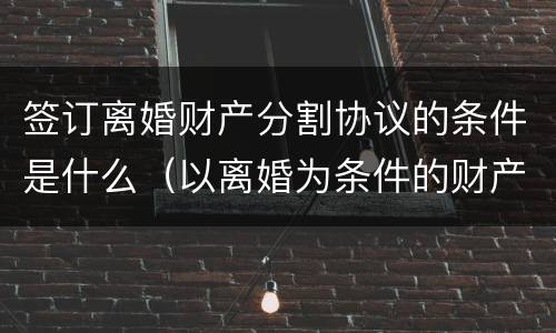 签订离婚财产分割协议的条件是什么（以离婚为条件的财产分割协议）