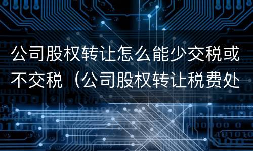 公司股权转让怎么能少交税或不交税（公司股权转让税费处理）