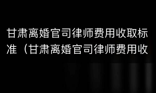 甘肃离婚官司律师费用收取标准（甘肃离婚官司律师费用收取标准是多少）