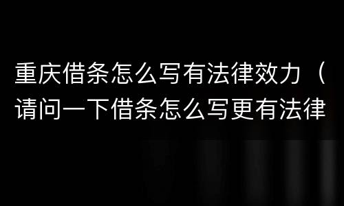 重庆借条怎么写有法律效力（请问一下借条怎么写更有法律效果）
