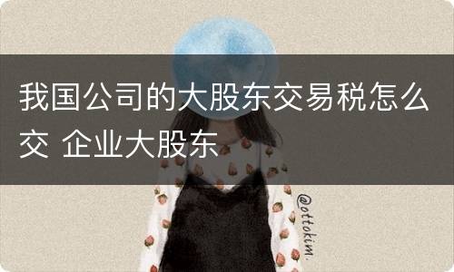 我国公司的大股东交易税怎么交 企业大股东