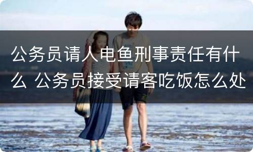 公务员请人电鱼刑事责任有什么 公务员接受请客吃饭怎么处理