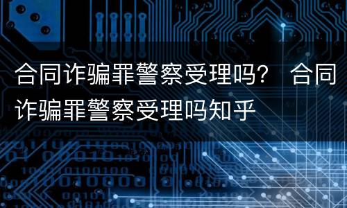 合同诈骗罪警察受理吗？ 合同诈骗罪警察受理吗知乎