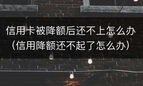 信用卡被降额后还不上怎么办（信用降额还不起了怎么办）