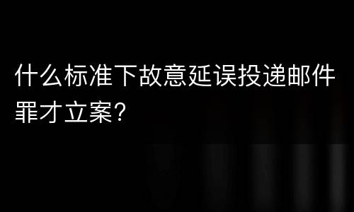 什么标准下故意延误投递邮件罪才立案?