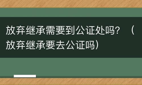 放弃继承需要到公证处吗？（放弃继承要去公证吗）