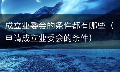 成立业委会的条件都有哪些（申请成立业委会的条件）