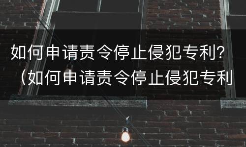 如何申请责令停止侵犯专利？（如何申请责令停止侵犯专利权）