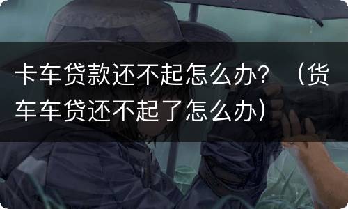 卡车贷款还不起怎么办？（货车车贷还不起了怎么办）